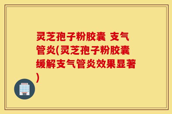灵芝孢子粉胶囊 支气管炎(灵芝孢子粉胶囊缓解支气管炎效果显著)