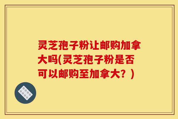 灵芝孢子粉让邮购加拿大吗(灵芝孢子粉是否可以邮购至加拿大？)