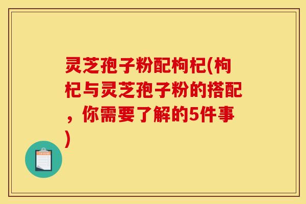 灵芝孢子粉配枸杞(枸杞与灵芝孢子粉的搭配，你需要了解的5件事)
