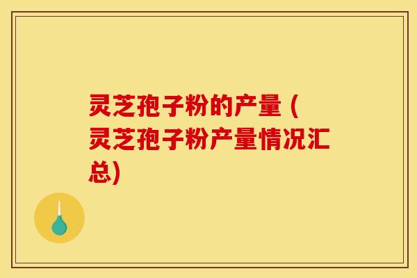 灵芝孢子粉的产量 (灵芝孢子粉产量情况汇总)