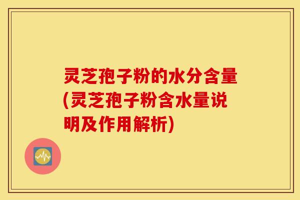 灵芝孢子粉的水分含量(灵芝孢子粉含水量说明及作用解析)