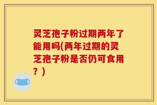 灵芝孢子粉过期两年了能用吗(两年过期的灵芝孢子粉是否仍可食用？)