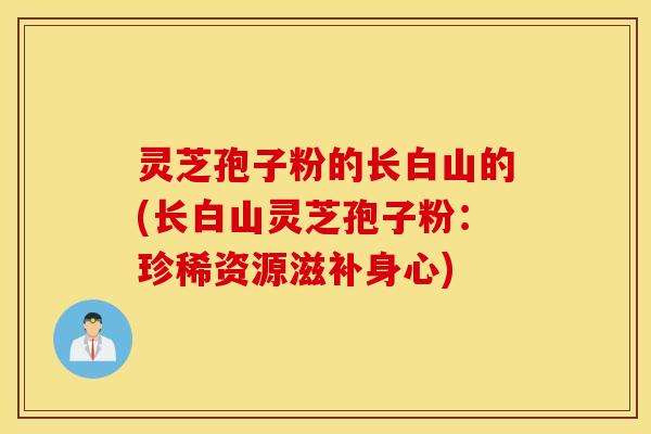 灵芝孢子粉的长白山的(长白山灵芝孢子粉：珍稀资源滋补身心)