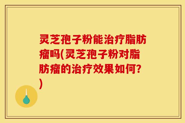 灵芝孢子粉能治疗脂肪瘤吗(灵芝孢子粉对脂肪瘤的治疗效果如何？)