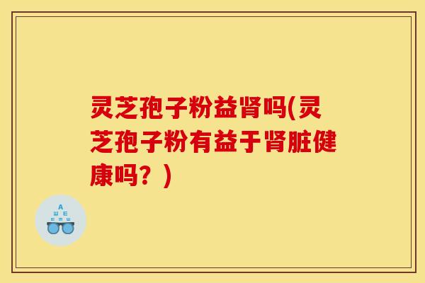 灵芝孢子粉益肾吗(灵芝孢子粉有益于肾脏健康吗？)