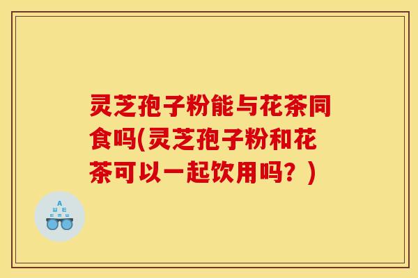 灵芝孢子粉能与花茶同食吗(灵芝孢子粉和花茶可以一起饮用吗？)