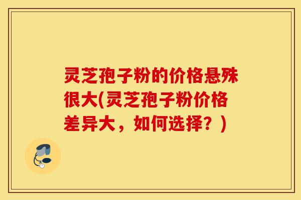 灵芝孢子粉的价格悬殊很大(灵芝孢子粉价格差异大，如何选择？)