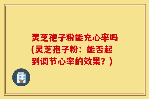 灵芝孢子粉能充心率吗(灵芝孢子粉：能否起到调节心率的效果？)