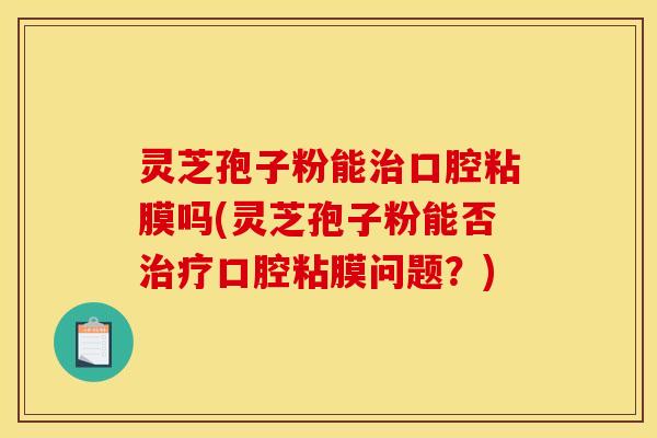 灵芝孢子粉能治口腔粘膜吗(灵芝孢子粉能否治疗口腔粘膜问题？)