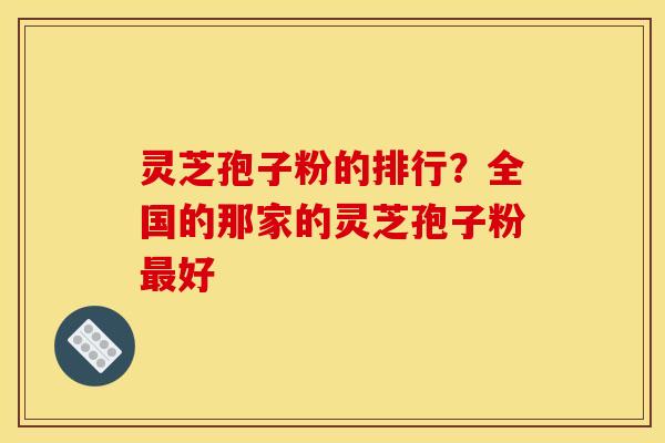 灵芝孢子粉的排行？全国的那家的灵芝孢子粉最好