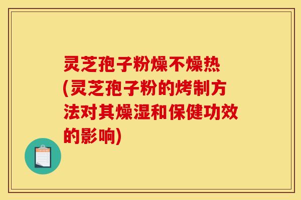灵芝孢子粉燥不燥热 (灵芝孢子粉的烤制方法对其燥湿和保健功效的影响)