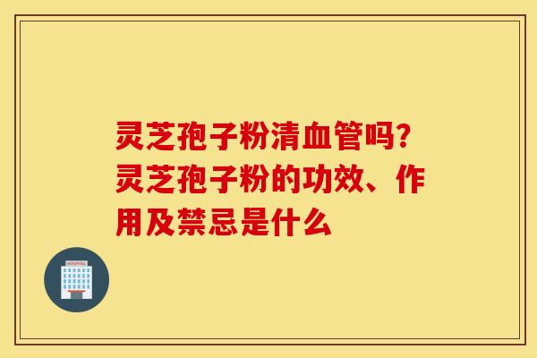 灵芝孢子粉清血管吗？灵芝孢子粉的功效、作用及禁忌是什么