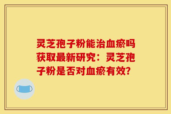 灵芝孢子粉能治血瘀吗获取最新研究：灵芝孢子粉是否对血瘀有效？