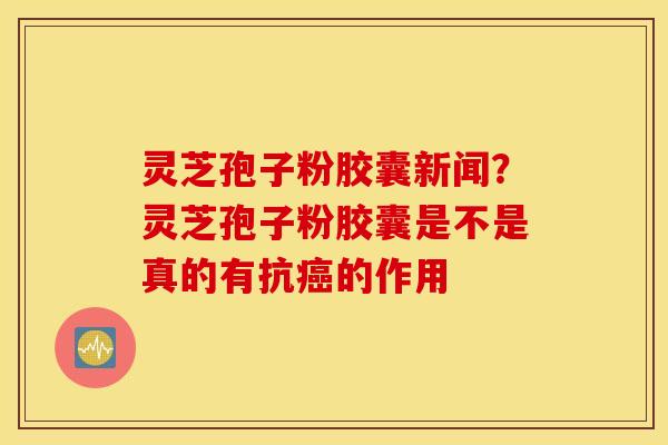 灵芝孢子粉胶囊新闻？灵芝孢子粉胶囊是不是真的有抗癌的作用