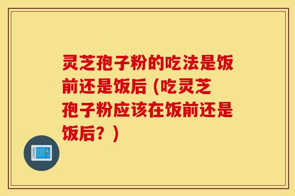 灵芝孢子粉的吃法是饭前还是饭后 (吃灵芝孢子粉应该在饭前还是饭后？)