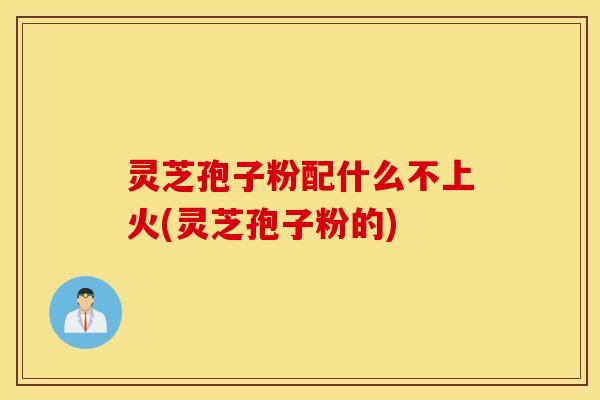 灵芝孢子粉配什么不上火(灵芝孢子粉的)