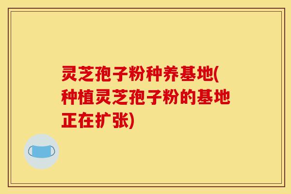 灵芝孢子粉种养基地(种植灵芝孢子粉的基地正在扩张)