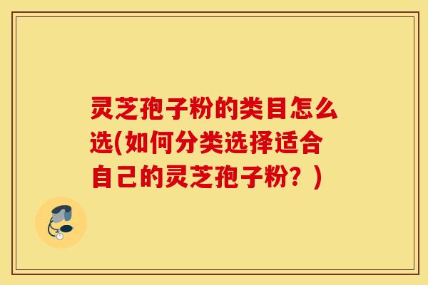 灵芝孢子粉的类目怎么选(如何分类选择适合自己的灵芝孢子粉？)