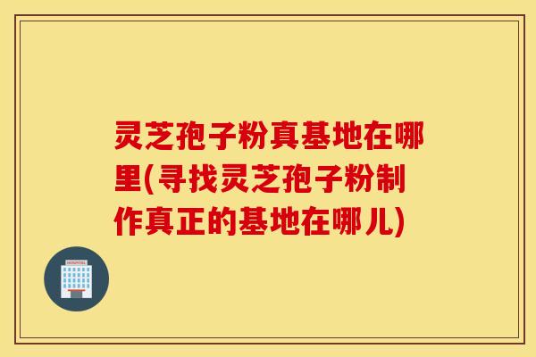 灵芝孢子粉真基地在哪里(寻找灵芝孢子粉制作真正的基地在哪儿)