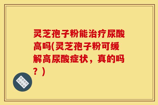 灵芝孢子粉能治疗尿酸高吗(灵芝孢子粉可缓解高尿酸症状，真的吗？)