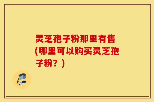 灵芝孢子粉那里有售 (哪里可以购买灵芝孢子粉？)