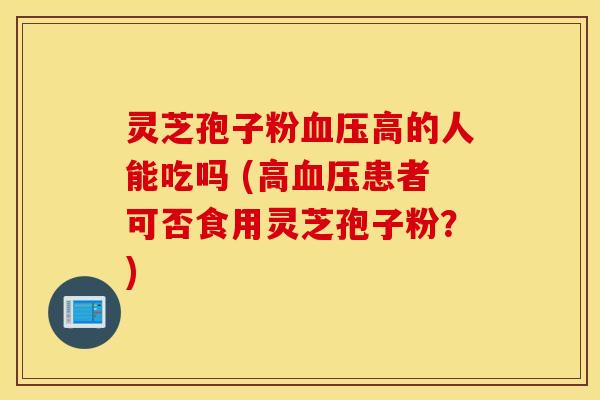 灵芝孢子粉血压高的人能吃吗 (高血压患者可否食用灵芝孢子粉？)