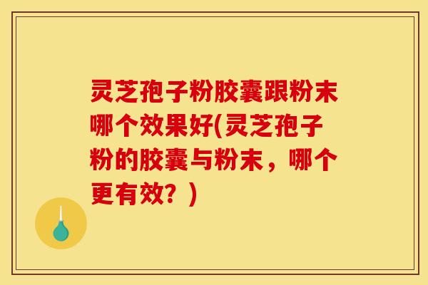 灵芝孢子粉胶囊跟粉末哪个效果好(灵芝孢子粉的胶囊与粉末，哪个更有效？)