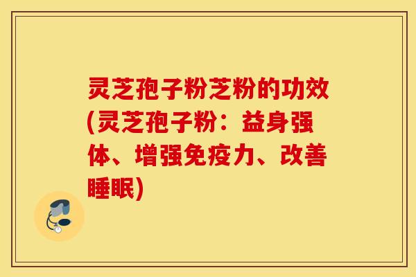 灵芝孢子粉芝粉的功效(灵芝孢子粉：益身强体、增强免疫力、改善睡眠)