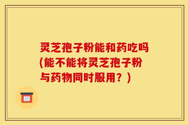 灵芝孢子粉能和药吃吗(能不能将灵芝孢子粉与药物同时服用？)