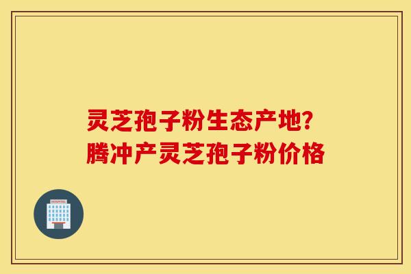 灵芝孢子粉生态产地？腾冲产灵芝孢子粉价格