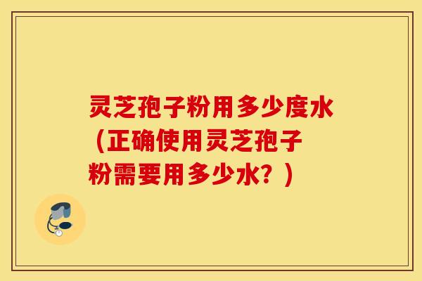 灵芝孢子粉用多少度水 (正确使用灵芝孢子粉需要用多少水？)