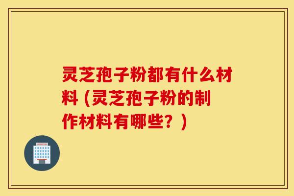 灵芝孢子粉都有什么材料 (灵芝孢子粉的制作材料有哪些？)