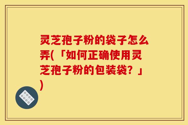 灵芝孢子粉的袋子怎么弄(「如何正确使用灵芝孢子粉的包装袋？」)
