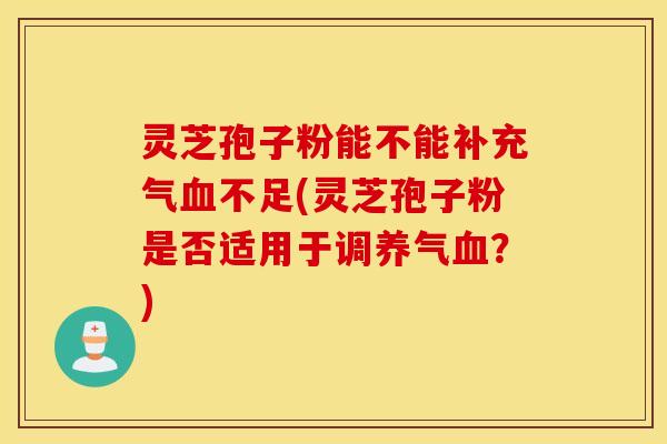 灵芝孢子粉能不能补充气血不足(灵芝孢子粉是否适用于调养气血？)