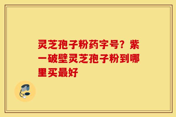 灵芝孢子粉药字号？紫一破壁灵芝孢子粉到哪里买最好