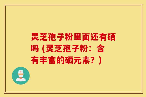 灵芝孢子粉里面还有硒吗 (灵芝孢子粉：含有丰富的硒元素？)