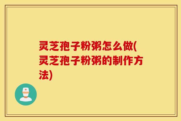 灵芝孢子粉粥怎么做(灵芝孢子粉粥的制作方法)