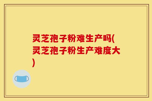 灵芝孢子粉难生产吗(灵芝孢子粉生产难度大)