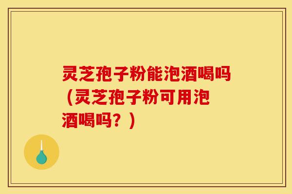 灵芝孢子粉能泡酒喝吗 (灵芝孢子粉可用泡酒喝吗？)