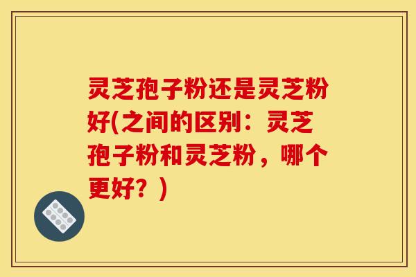 灵芝孢子粉还是灵芝粉好(之间的区别：灵芝孢子粉和灵芝粉，哪个更好？)