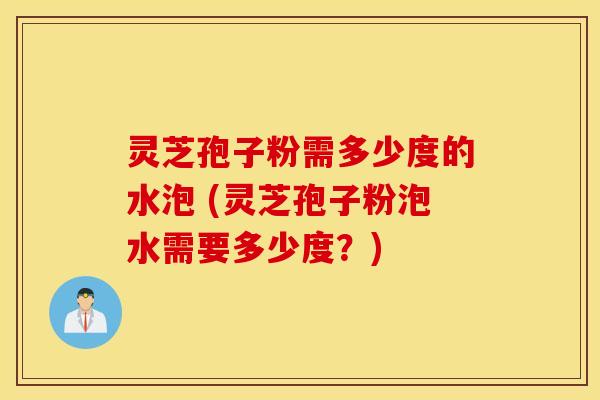 灵芝孢子粉需多少度的水泡 (灵芝孢子粉泡水需要多少度？)