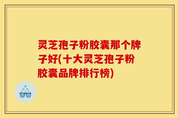 灵芝孢子粉胶囊那个牌子好(十大灵芝孢子粉胶囊品牌排行榜)