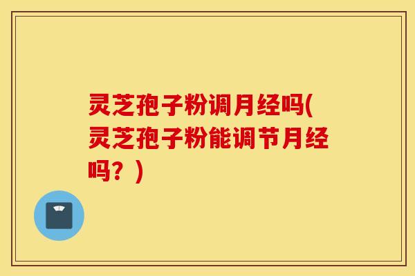 灵芝孢子粉调月经吗(灵芝孢子粉能调节月经吗？)