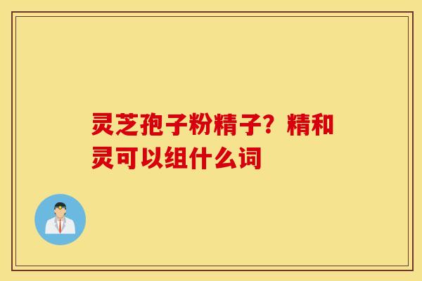 灵芝孢子粉精子？精和灵可以组什么词
