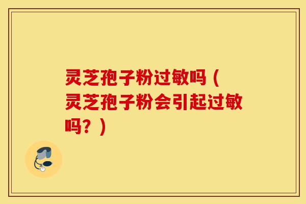 灵芝孢子粉过敏吗 (灵芝孢子粉会引起过敏吗？)
