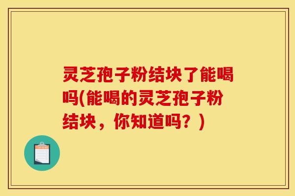 灵芝孢子粉结块了能喝吗(能喝的灵芝孢子粉结块，你知道吗？)