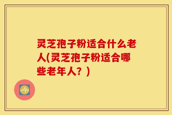 灵芝孢子粉适合什么老人(灵芝孢子粉适合哪些老年人？)