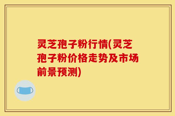 灵芝孢子粉行情(灵芝孢子粉价格走势及市场前景预测)