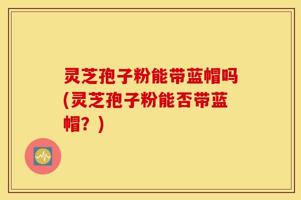灵芝孢子粉能带蓝帽吗(灵芝孢子粉能否带蓝帽？)