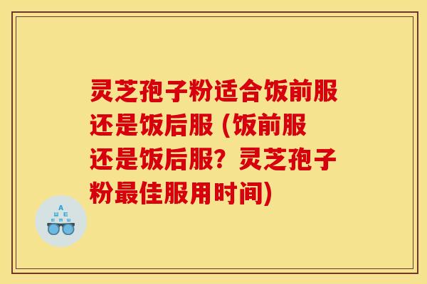 灵芝孢子粉适合饭前服还是饭后服 (饭前服还是饭后服？灵芝孢子粉最佳服用时间)